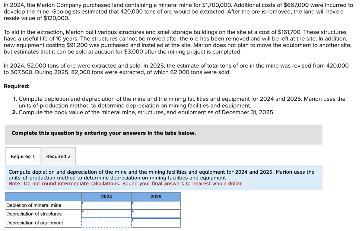 In 2024, the Marion Company purchased land containing a mineral mine for $1,700,000. Additional costs of $667,000 were incurred to
develop the mine. Geologists estimated that 420,000 tons of ore would be extracted. After the ore is removed, the land will have a
resale value of $120,000.
To aid in the extraction, Marion built various structures and small storage buildings on the site at a cost of $161,700. These structures
have a useful life of 10 years. The structures cannot be moved after the ore has been removed and will be left at the site. In addition,
new equipment costing $91,200 was purchased and installed at the site. Marion does not plan to move the equipment to another site,
but estimates that it can be sold at auction for $3,000 after the mining project is completed.
In 2024, 52,000 tons of ore were extracted and sold. In 2025, the estimate of total tons of ore in the mine was revised from 420,000
to 507,500. During 2025, 82,000 tons were extracted, of which 62,000 tons were sold.
Required:
1. Compute depletion and depreciation of the mine and the mining facilities and equipment for 2024 and 2025. Marion uses the
units-of-production method to determine depreciation on mining facilities and equipment.
2. Compute the book value of the mineral mine, structures, and equipment as of December 31, 2025.
Complete this question by entering your answers in the tabs below.
Required 1
Required 2
Compute depletion and depreciation of the mine and the mining facilities and equipment for 2024 and 2025. Marion uses the
units-of-production method to determine depreciation on mining facilities and equipment.
Note: Do not round intermediate calculations. Round your final answers to nearest whole dollar.
Depletion of mineral mine
Depreciation of structures
Depreciation of equipment
2024
2025