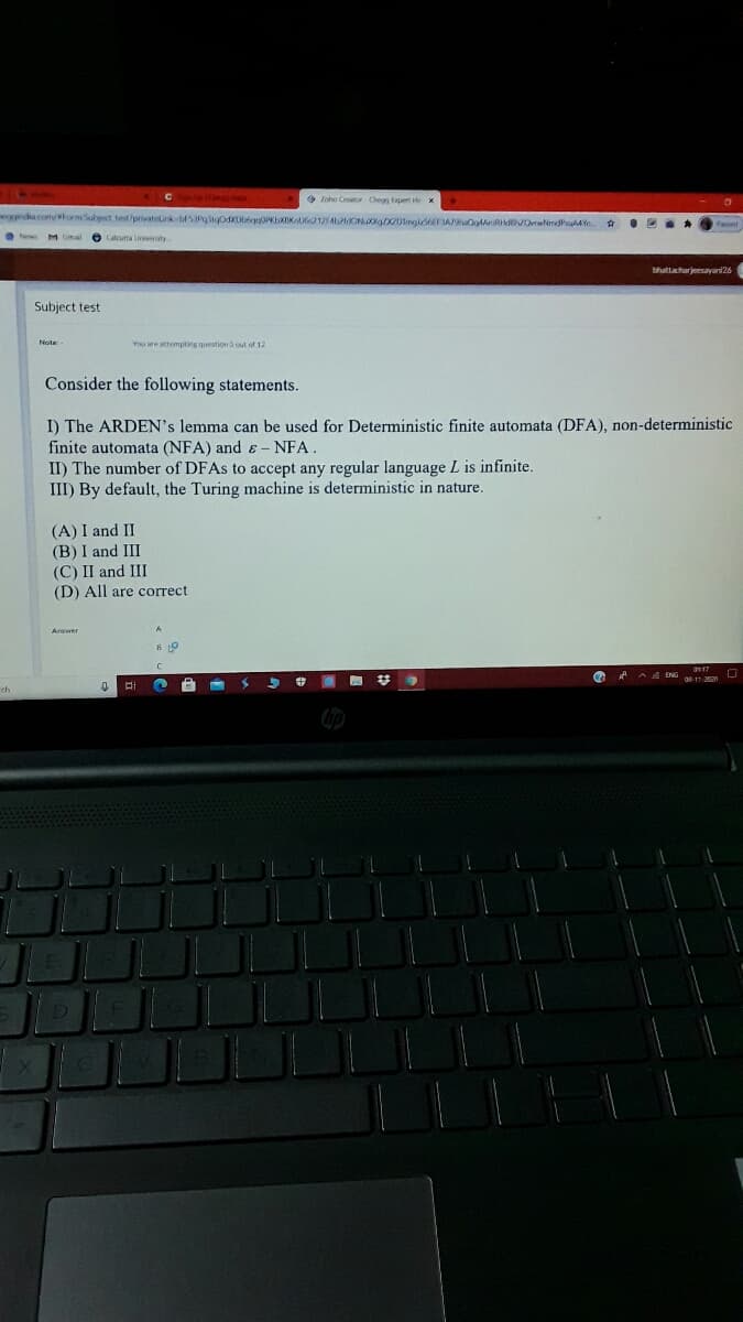 O Ieho Cer Chegy Eapet Hx
eggindia.com/formSubject test/privatelink bFSIPgigosxDbgg0PKbXIKnl1254tdON D20ingld6FAOgAnRdhOrwNmdPsua Yn.
bhuttacharjeesayani26
Subject test
Note
You are attempting question 5 out of 12
Consider the following statements.
I) The ARDEN's lemma can be used for Deterministic finite automata (DFA), non-deterministic
finite automata (NFA) and ɛ - NFA.
II) The number of DFAS to accept any regular language L is infinite.
III) By default, the Turing machine is deterministic in nature.
(A) I and II
(B) I and III
(C) II and III
(D) All are correct
Answer
梦
