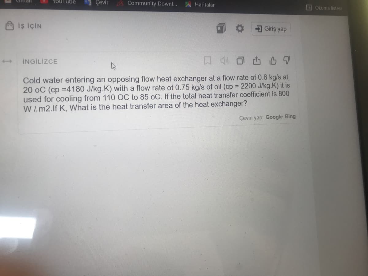 YOuTube
Çevir
Omail
S Community Downl...
A Haritalar
Okuma listesi
iş İÇİN
Giriş yap
口4
INGİLİZCE
Cold water entering an opposing flow heat exchanger at a flow rate of 0.6 kg/s at
20 oC (cp =4180 J/kg.K) with a flow rate of 0.75 kg/s of oil (cp 2200 J/kg.K) it is
used for cooling from 110 OC to 85 oC. If the total heat transfer coefficient is 800
W/m2.lf K, What is the heat transfer area of the heat exchanger?
Çeviri yap: Google Bing
