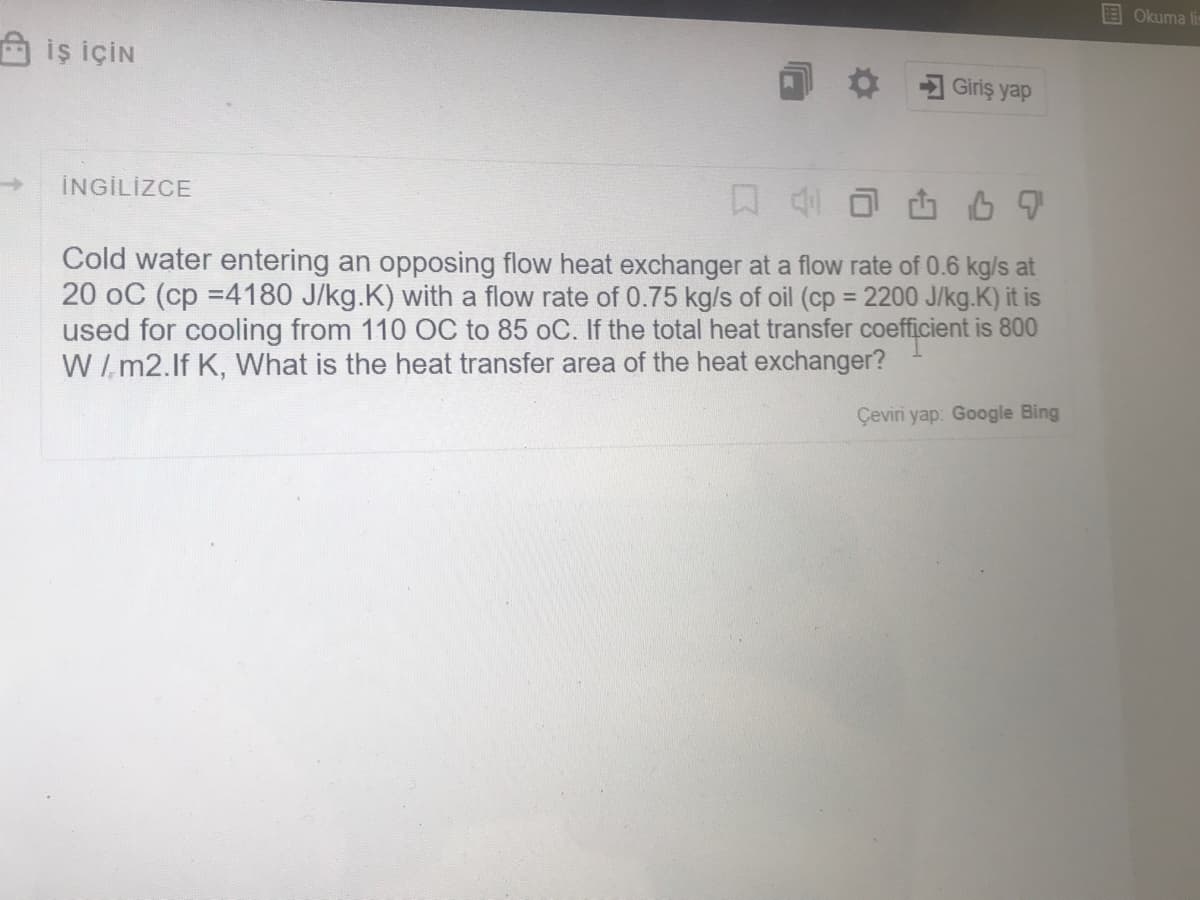 Okuma lis
A iş İÇİN
Giriş yap
İNGİLİZCE
Cold water entering an opposing flow heat exchanger at a flow rate of 0.6 kg/s at
20 oC (cp =4180 J/kg.K) with a flow rate of 0.75 kg/s of oil (cp = 2200 J/kg.K) it is
used for cooling from 110 OC to 85 oC. If the total heat transfer coefficient is 800
W/ m2.lf K, What is the heat transfer area of the heat exchanger?
%3D
Çeviri yap: Google Bing
