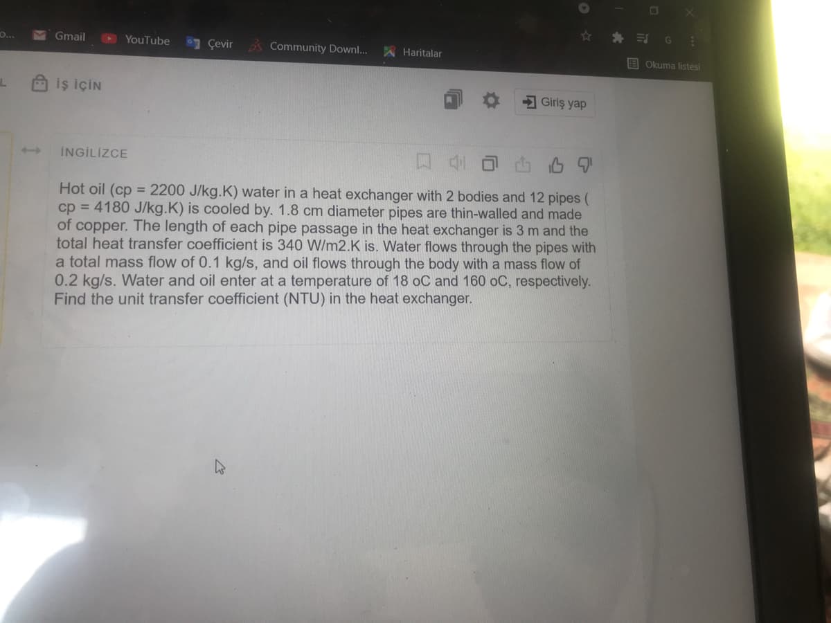 海 引
Gmail
D YouTube
O...
Çevir
Community Downl...
A Haritalar
E Okuma listesi
iş İÇİN
Giriş yap
İNGİLİZCE
Hot oil (cp = 2200 J/kg.K) water in a heat exchanger with 2 bodies and 12 pipes (
cp = 4180 J/kg.K) is cooled by. 1.8 cm diameter pipes are thin-walled and made
of copper. The length of each pipe passage in the heat exchanger is 3 m and the
total heat transfer coefficient is 340 W/m2.K is. Water flows through the pipes with
a total mass flow of 0.1 kg/s, and oil flows through the body with a mass flow of
0.2 kg/s. Water and oil enter at a temperature of 18 oC and 160 oC, respectively.
Find the unit transfer coefficient (NTU) in the heat exchanger.
