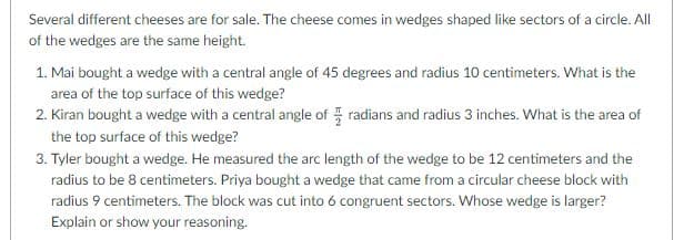 Several different cheeses are for sale. The cheese comes in wedges shaped like sectors of a circle. All
of the wedges are the same height.
1. Mai bought a wedge with a central angle of 45 degrees and radius 10 centimeters. What is the
area of the top surface of this wedge?
2. Kiran bought a wedge with a central angle of radians and radius 3 inches. What is the area of
the top surface of this wedge?
3. Tyler bought a wedge. He measured the arc length of the wedge to be 12 centimeters and the
radius to be 8 centimeters. Priya bought a wedge that came from a circular cheese block with
radius 9 centimeters. The block was cut into 6 congruent sectors. Whose wedge is larger?
Explain or show your reasoning.
