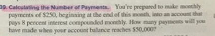 39. Calculating the Number of Payments. You're prepared to make monthly
payments of $250, beginning at the end of this month, into an account that
pays 8 percent interest compounded monthly. How many payments will you
have made when your account balance reaches $50,000?