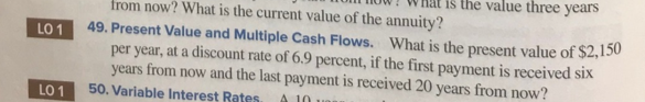 from now? What is the current value of the annuity?
is the value three years
LO 1
49. Present Value and Multiple Cash Flows. What is the present value of $2,150
per year, at a discount rate of 6.9 percent, if the first payment is received six
years from now and the last payment is received 20 years from now?
50. Variable Interest Rates. A 10 au
LO 1