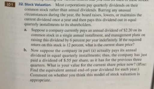 LO1
32. Stock Valuation. Most corporations pay quarterly dividends on their
common stock rather than annual dividends. Barring any unusual
circumstances during the year, the board raises, lowers, or maintains the
current dividend once a year and then pays this dividend out in equal
quarterly installments to its shareholders.
a. Suppose a company currently pays an annual dividend of $2.20 on its
common stock in a single annual installment, and management plans on
raising this dividend by 6 percent per year indefinitely. If the required
return on this stock is 12 percent, what is the current share price?
b. Now suppose the company in part (a) actually pays its annual
dividend in equal quarterly installments; thus, the company has just
paid a dividend of S.55 per share, as it has for the previous three
quarters. What is your value for the current share price now? (Hint:
Find the equivalent annual end-of-year dividend for each year.)
Comment on whether you think this model of stock valuation is
appropriate.