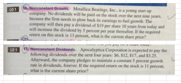 LO1
LO1
15. Nonconstant Growth Metallica Bearings, Inc., is a young start-up
company. No dividends will be paid on the stock over the next nine years,
because the firm needs to plow back its earnings to fuel growth. The
company will then pay a dividend of $19 per share 10 years from today and
will increase the dividend by 5 percent per year thereafter. If the required
return on this stock is 13 percent, what is the current share price?
743
17, Nonconstant Dividends. Apocalyptica Corporation is expected to pay the
following dividends over the next four years: $6, $12, $17, and $3.25.
Afterward, the company pledges to maintain a constant 5 percent growth
rate in dividends, forever. If the required return on the stock is 11 percent,
what is the current share price?