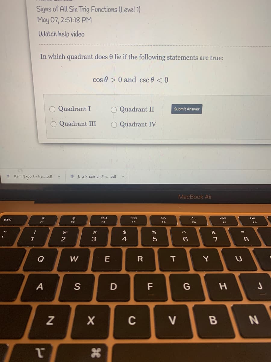 Signs of All Six Trig Functions (Level 1)
May 07, 2:51:18 PM
Watch help video
In which quadrant does 0 lie if the following statements are true:
cos 0 > 0 and csc 0 < 0
O Quadrant I
O Quadrant I
Submit Answer
O Quadrant III
O Quadrant IV
Kami Export - tra....pdf
k_g_k_sch_cmFm..pdf
MacBook Air
888
DII
esc
FT
F3
F4
F5
F7
!
@
$
%
&
1
3
4
Q
W
E
T
Y
A
S
D
F
G
H J
C
V
B
**
