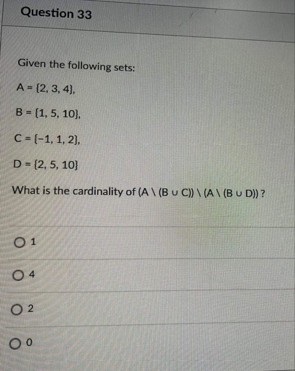 Question 33
Given the following sets:
A = {2, 3, 4},
B = (1, 5, 10},
C = {-1, 1, 2),
D = {2, 5, 10}
What is the cardinality of (A \ (B u C) \ (A \ (B u D)) ?
01
O 2
