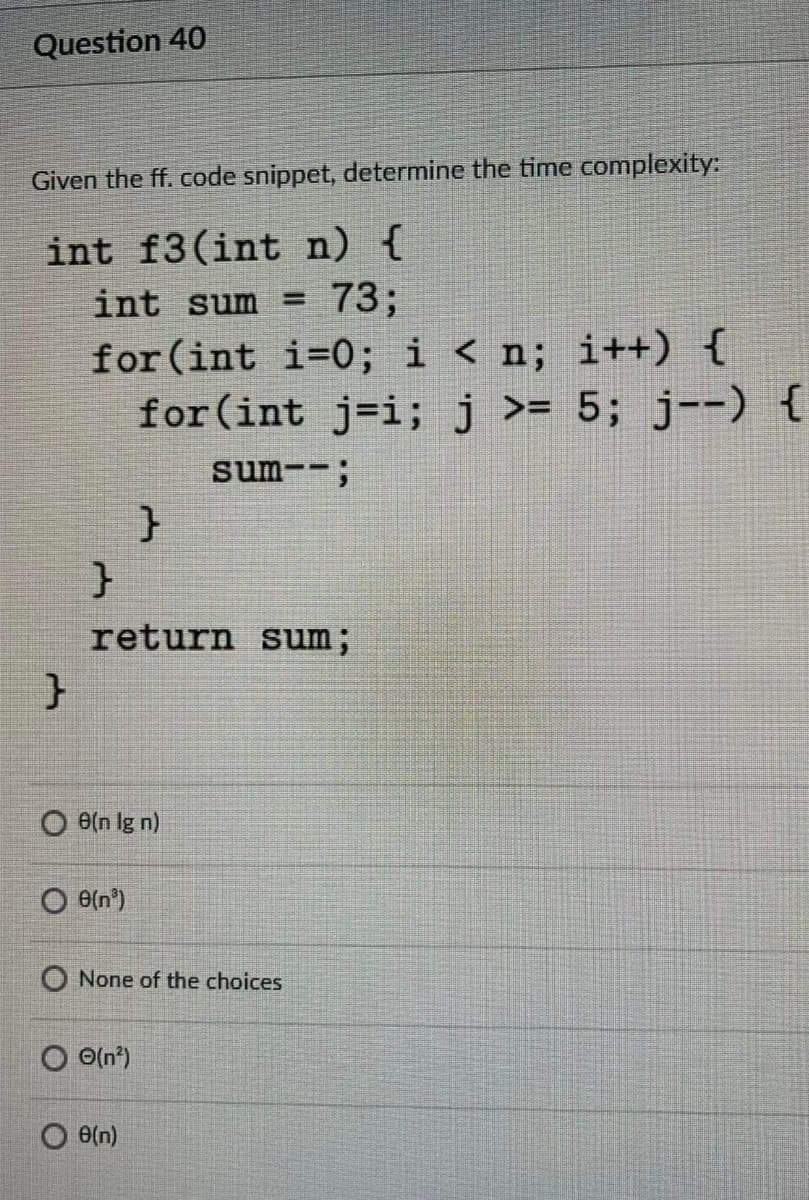 Question 40
Given the ff. code snippet, determine the time complexity:
int f3(int n) {
73;
int sum =
for (int i=0; i < n; i++) {
for(int j=i;j >= 5; j--) {
sum--;
return sum;
O e(n lg n)
O e{n°)
O None of the choices
O O(n')
e(n)
