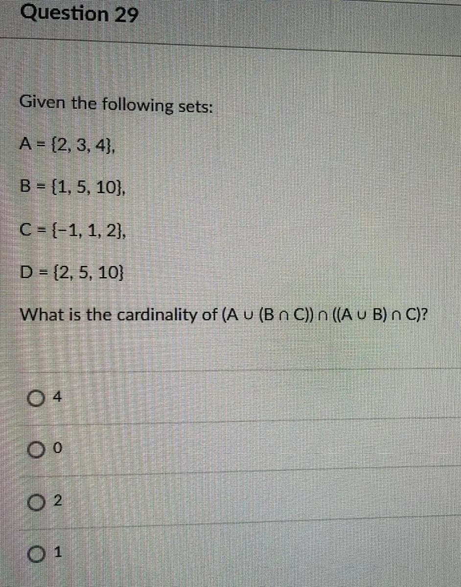 Question 29
Given the following sets:
A = {2, 3, 4},
B = [1, 5, 10},
C = {-1, 1, 2),
D = (2, 5, 10}
What is the cardinality of (A u (Bn C)) n ((A u B) n C)?
O 4
O 2
01
