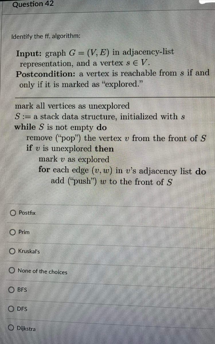 Question 42
Identify the ff. algorithm:
Input: graph G = (V, E) in adjacency-list
representation, and a vertex sE V.
Postcondition: a vertex is reachable from s if and
only if it is marked as "explored."
mark all vertices as unexplored
:= a stack data structure, initialized with s
while S is not empty do
remove ("pop") the vertex v from the front of S
if v is unexplored then
mark v as explored
for each edge (v, w) in v's adjacency list do
add ("push") w to the front of S
O Postfix
O Prim
O Kruskal's
O None of the choices
O BFS
O DFS
O Dijkstra
