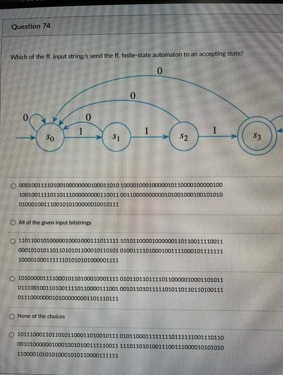 Question 74
Which of the ff. input string/s send the ff. finite-state automaton to an accepting state?
0.
1
So
S2
S3
O 00010011110100100000000100011010 10000100010000001011000010o000100
10010011110110111000000000110011 00110000000000101001000100101010
01000100111001010100000010010111
O All of the given input bitstrings
O 11011001010000010001000111011111 10101100001000000110110011110011
00010101011011010101100010110101 01001111010001001111000101111111
10000100011111101010101000001111
O 1010000011110001011010001000111101011011011110110000010001101011
01110010011010011110110000111001 00101101011111010110110110100111
01110000000101000000001101110111
O None of the choices
O 10111000110110101100011010010111 01011000111111110111111001110110
00101000000100010010100o111110011 11101101010011100111000010101010
11000010101010001010110000111111
