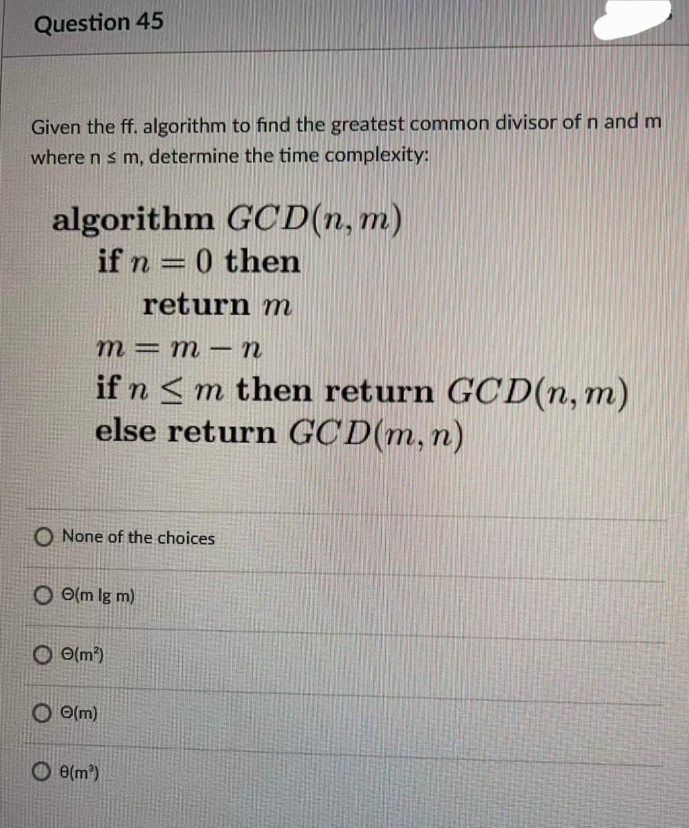 Question 45
Given the ff. algorithm to find the greatest common divisor of n and m
where n s m, determine the time complexity:
algorithm GCD(n, m)
if n = 0 then
return m
m= m- n
if n <m then return GCD(n, m)
else return GC D(m,n)
O None of the choices
O O(m lg m)
O o(m)
O O(m)
O e(m)

