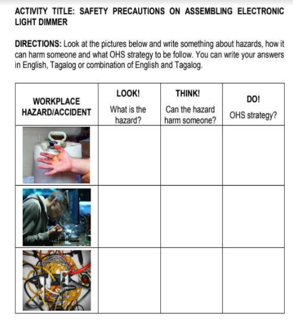 ACTIVITY TITLE: SAFETY PRECAUTIONS ON ASSEMBLING ELECTRONIC
LIGHT DIMMER
DIRECTIONS: Look at the pictures below and write something about hazards, how it
can harm someone and what OHS strategy to be follow. You can write your answers
in English, Tagalog or combination of English and Tagalog.
LOOK!
THINK!
WORKPLACE
DO!
HAZARD/ACCIDENT
What is the
Can the hazard
OHS strategy?
hazard?
harm someone?
