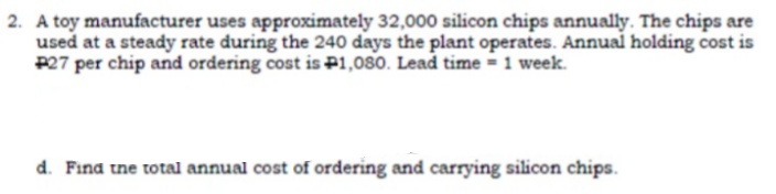 2. A toy manufacturer uses approximately 32,000 silicon chips annually. The chips are
used at a steady rate during the 240 days the plant operates. Annual holding cost is
P27 per chip and ordering cost is P1,080. Lead time = 1 week.
d. Fina tne total annual cost of ordering and carrying silicon chips.
