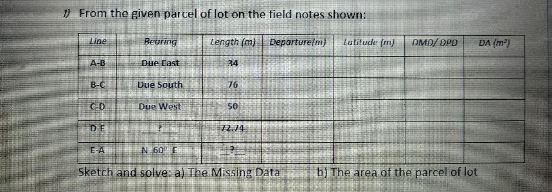 ) From the given parcel of lot on the field notes shown:
Line
Beoring
Length (m)
Departure(m)
Latitude (m)
DMD/ DPD
DA (m2)
A-B
Due East
34
B-C
Due South
76
C-D
Due West
50
DE
72.74
EA
N 60 E
Sketch and solve: a) The Missing Data
b) The area of the parcel of lot
