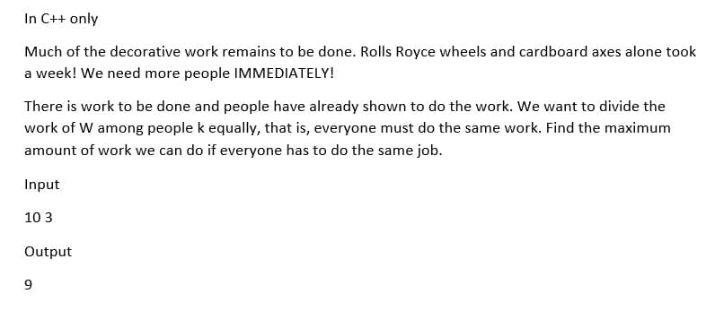 In C++ only
Much of the decorative work remains to be done. Rolls Royce wheels and cardboard axes alone took
a week! We need more people IMMEDIATELY!
There is work to be done and people have already shown to do the work. We want to divide the
work of W among people k equally, that is, everyone must do the same work. Find the maximum
amount of work we can do if everyone has to do the same job.
Input
10 3
Output
9