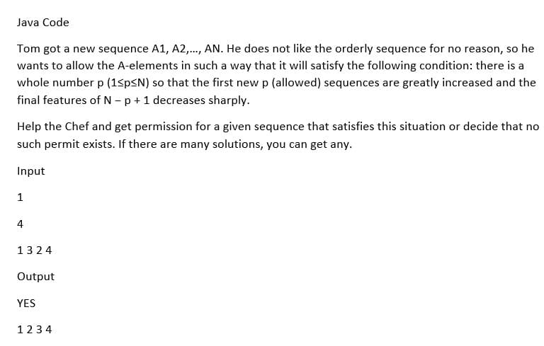 Java Code
Tom got a new sequence A1, A2,..., AN. He does not like the orderly sequence for no reason, so he
wants to allow the A-elements in such a way that it will satisfy the following condition: there is a
whole number p (1<p<N) so that the first new p (allowed) sequences are greatly increased and the
final features of N - p + 1 decreases sharply.
Help the Chef and get permission for a given sequence that satisfies this situation or decide that no
such permit exists. If there are many solutions, you can get any.
Input
1
4
1324
Output
YES
1234