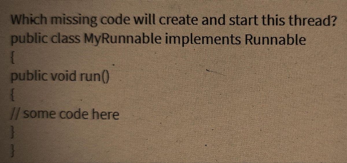 Which missing code will create and start this thread?
public class MyRunnable implements Runnable
public void run()
{
// some code here
}
}