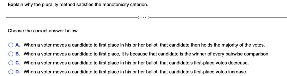 Explain why the plurality method satisfies the monotonicity criterion.
(...
Choose the correct answer below.
O A. When a voter moves a candidate to first place in his or her ballot, that candidate then holds the majority of the votes.
O B. When a voter moves a candidate to first place, it is because that candidate is the winner of every pairwise comparison.
O C. When a voter moves a candidate to first place in his or her ballot, that candidate's first-place votes decrease.
O D. When a voter moves a candidate to first place in his or her ballot, that candidate's first-place votes increase.
