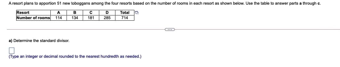 A resort plans to apportion 51 new toboggans among the four resorts based on the number of rooms in each resort as shown below. Use the table to answer parts a through c.
Resort
Number of rooms
A
B
Total
114
134
181
285
714
a) Determine the standard divisor.
(Type an integer or decimal rounded to the nearest hundredth as needed.)
