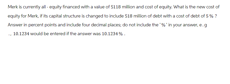 Merk is currently all - equity financed with a value of $118 million and cost of equity. What is the new cost of
equity for Merk, if its capital structure is changed to include $18 million of debt with a cost of debt of 5% ?
Answer in percent points and include four decimal places; do not include the '%' in your answer, e.g
., 10.1234 would be entered if the answer was 10.1234 %.