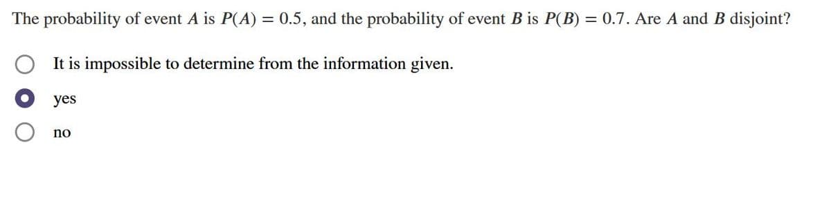 The probability of event \( A \) is \( P(A) = 0.5 \), and the probability of event \( B \) is \( P(B) = 0.7 \). Are \( A \) and \( B \) disjoint?

- ☐ It is impossible to determine from the information given.
- ⦿ yes
- ☐ no