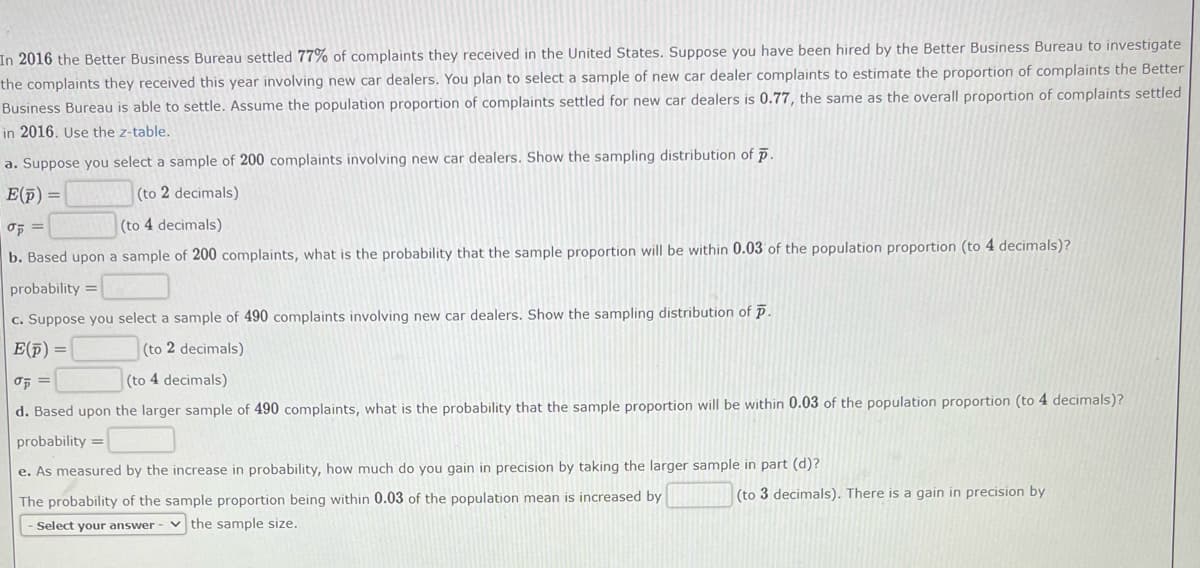 In 2016 the Better Business Bureau settled 77% of complaints they received in the United States. Suppose you have been hired by the Better Business Bureau to investigate
the complaints they received this year involving new car dealers. You plan to select a sample of new car dealer complaints to estimate the proportion of complaints the Better
Business Bureau is able to settle. Assume the population proportion of complaints settled for new car dealers is 0.77, the same as the overall proportion of complaints settled
in 2016. Use the z-table.
a. Suppose you select a sample of 200 complaints involving new car dealers. Show the sampling distribution of p.
E(p) =
(to 2 decimals)
op=
(to 4 decimals)
b. Based upon a sample of 200 complaints, what is the probability that the sample proportion will be within 0.03 of the population proportion (to 4 decimals)?
probability =
c. Suppose you select a sample of 490 complaints involving new car dealers. Show the sampling distribution of P.
E(p) =
(to 2 decimals)
σp =
(to 4 decimals)
d. Based upon the larger sample of 490 complaints, what is the probability that the sample proportion will be within 0.03 of the population proportion (to 4 decimals)?
probability=
e. As measured by the increase in probability, how much do you gain in precision by taking the larger sample in part (d)?
The probability of the sample proportion being within 0.03 of the population mean is increased by
Select your answer the sample size.
(to 3 decimals). There is a gain in precision by