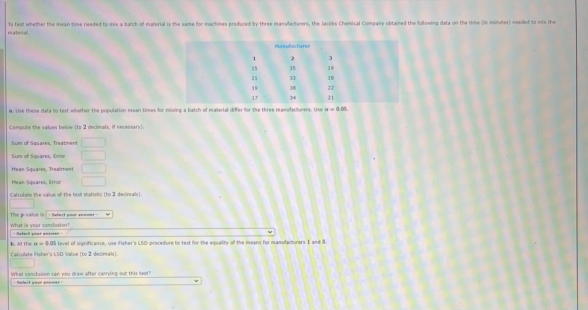 To test whether the mean time needed to mix a batch of material is the same for machines produced by three manufacturers, the Jacobs Chemical Company obtained the following data on the time (in minutes) needed to mix the
material.
1
2
3
15
35
19
21
33
18
19
38
22
17
34
21
a. Use these data to test whether the population mean times for mixing a batch of material differ for the three manufacturers. Use a = 0.05.
Compute the values below (to 2 decimals, if necessary).
Sum of Squares, Treatment.
Sum of Squares, Error
Mean Squares, Treatment
Mean Squares, Error
Calculate the value of the test statistic (to 2 decimals).
Manufacturer
The p-value is - Select your answer -
What is your conclusion?
- Select your answer -
b. At the a 0.05 level of significance, use Fisher's LSD procedure to test for the equality of the means for manufacturers 1 and 3.
Calculate Fisher's LSD Value (to 2 decimals).
What conclusion can you draw after carrying out this test?
Select your answer -
-