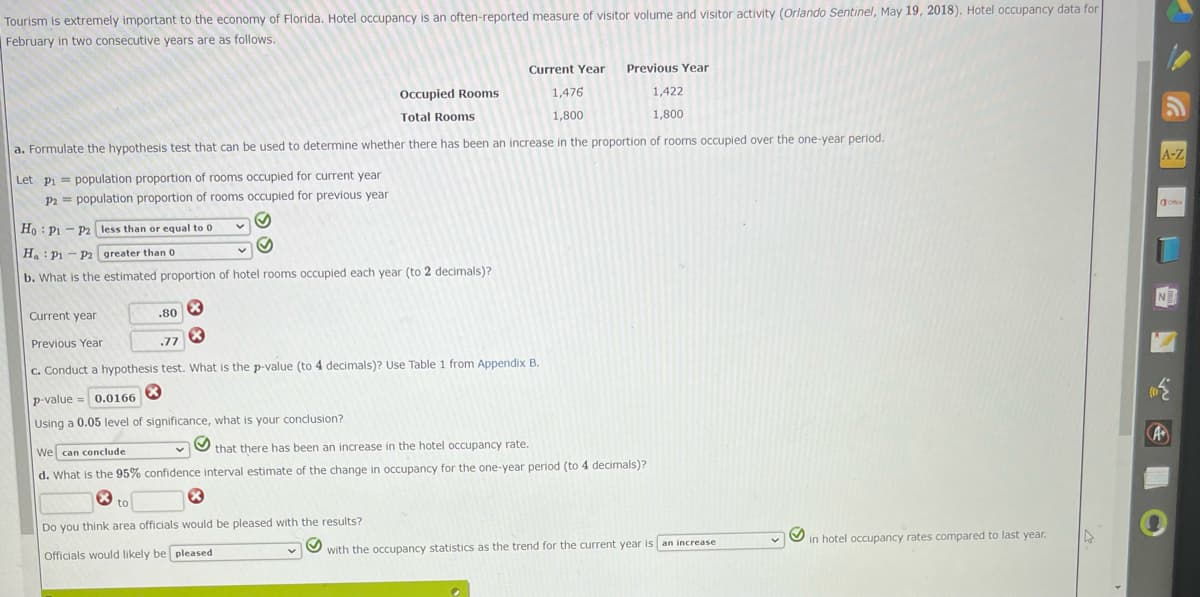 Tourism is extremely important to the economy of Florida. Hotel occupancy is an often-reported measure of visitor volume and visitor activity (Orlando Sentinel, May 19, 2018). Hotel occupancy data for
February in two consecutive years are as follows.
Current Year
1,476
1,800
Occupied Rooms
Total Rooms
1,422
1,800
a. Formulate the hypothesis test that can be used to determine whether there has been an increase in the proportion of rooms occupied over the one-year period.
Let P₁= population proportion of rooms occupied for current year
P2 population proportion of rooms occupied for previous year
-
P2 less than or equal to 0
greater than 0
Ho P1
Ha P1 P2
b. What is the estimated proportion of hotel rooms occupied each year (to 2 decimals)?
Current year
.80
X
Previous Year
.77
c. Conduct a hypothesis test. What is the p-value (to 4 decimals)? Use Table 1 from Appendix B.
Previous Year
p-value = 0.0166
Using a 0.05 level of significance, what is your conclusion?
We can conclude
that there has been an increase in the hotel occupancy rate.
d. What is the 95% confidence interval estimate of the change in occupancy for the one-year period (to 4 decimals)?
to
Do you think area officials would be pleased with the results?
Officials would likely be pleased
S
with the occupancy statistics as the trend for the current year is an increase
in hotel occupancy rates compared to last year.
A-Z
Offe
L
N
({
A