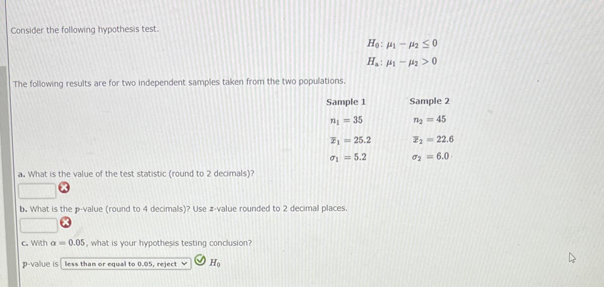 Consider the following hypothesis test.
The following results are for two independent samples taken from the two populations.
a. What is the value of the test statistic (round to 2 decimals)?
c. With a = 0.05, what is your hypothesis testing conclusion?
p-value is less than or equal to 0.05, reject
Sample 1
n₁ = 35
Ho
b. What is the p-value (round to 4 decimals)? Use z-value rounded to 2 decimal places.
125.2
01 = 5.2
Ho: 1-2 ≤0
Ha: 1120
Sample 2
72 = 45
F2 = 22.6
02= 6.0