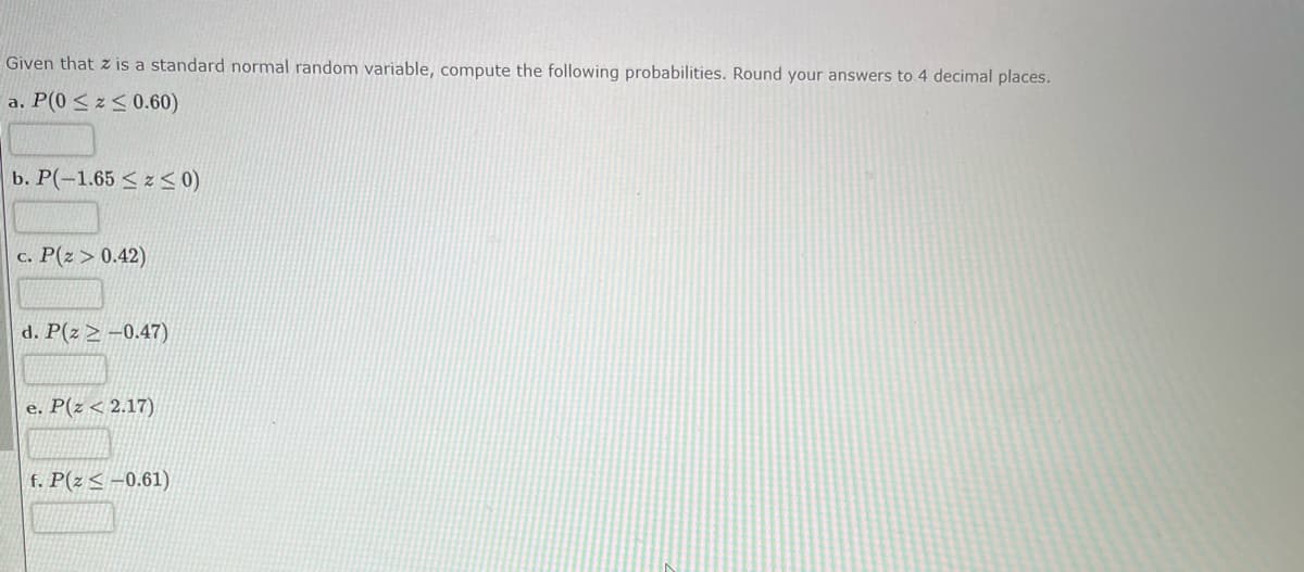 Given that z is a standard normal random variable, compute the following probabilities. Round your answers to 4 decimal places.
a. P(0 ≤z≤ 0.60)
b. P(-1.65 ≤ x ≤ 0)
c. P(Z > 0.42)
d. P(z-0.47)
e. P(z < 2.17)
f. P(z≤-0.61)