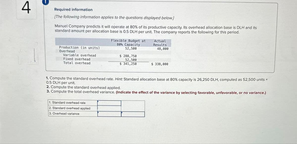 4
Required information
[The following information applies to the questions displayed below.]
Manuel Company predicts it will operate at 80% of its productive capacity. Its overhead allocation base is DLH and its
standard amount per allocation base is 0.5 DLH per unit. The company reports the following for this period.
Flexible Budget at
80% Capacity
52,500
Actual
Results
48,000
Production (in units)
Overhead
Variable overhead
Fixed overhead
Total overhead
$ 288,750
52,500
$ 341,250
$ 338,000
1. Compute the standard overhead rate. Hint: Standard allocation base at 80% capacity is 26,250 DLH, computed as 52,500 units ×
0.5 DLH per unit.
2. Compute the standard overhead applied.
3. Compute the total overhead variance. (Indicate the effect of the variance by selecting favorable, unfavorable, or no variance.)
1. Standard overhead rate
2. Standard overhead applied
3. Overhead variance