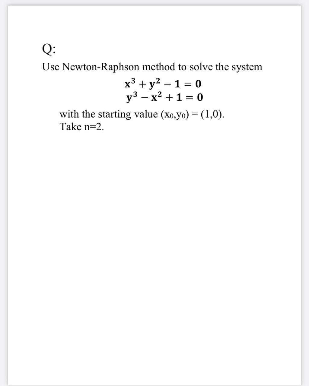 Q:
Use Newton-Raphson method to solve the system
2
x³ + y? – 1 = o
y3 – x? + 1 = 0
with the starting value (xo,yo) =(1,0).
Take n=2.
