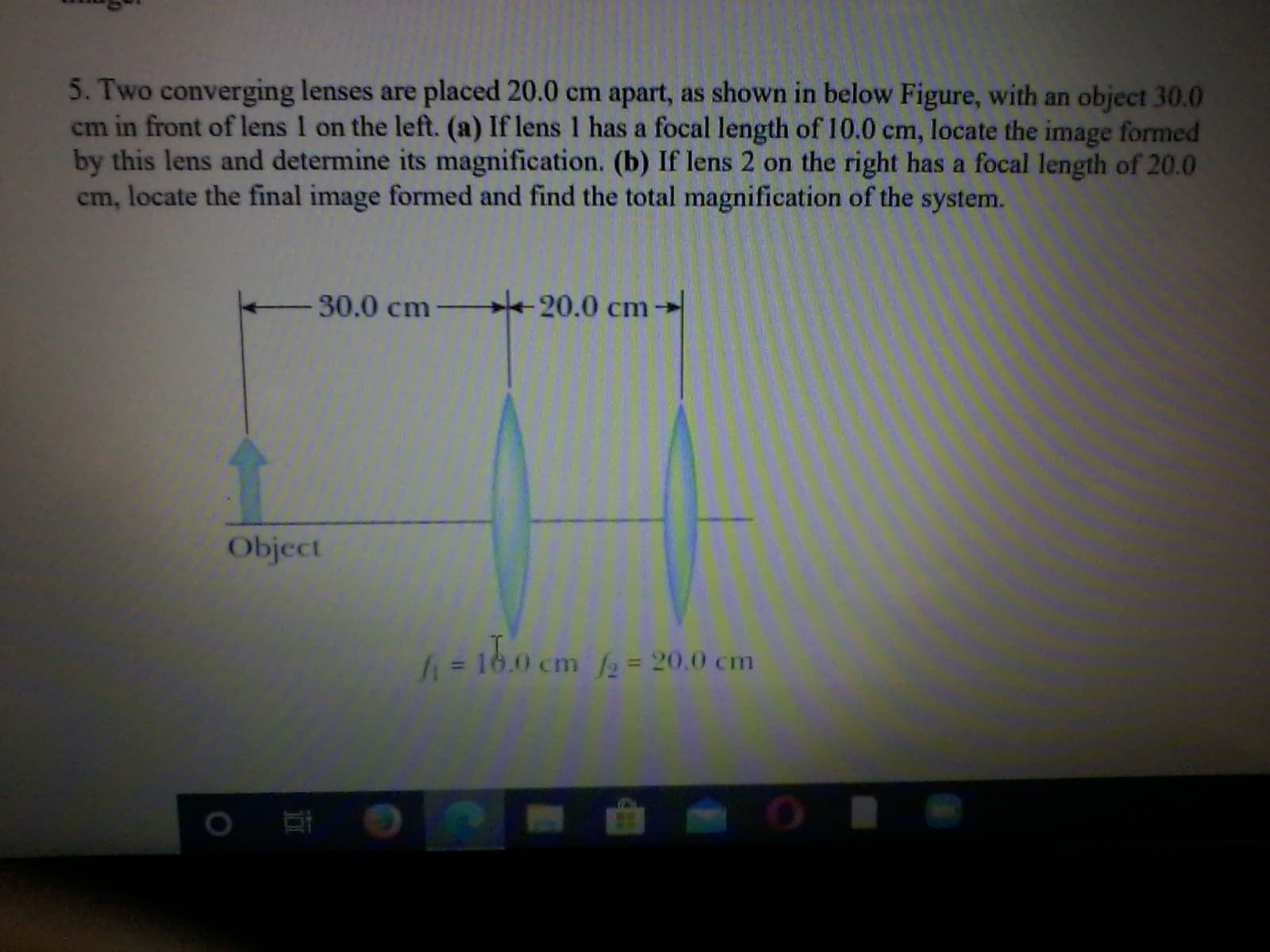 5. Two converging lenses are placed 20.0 cm apart, as shown in below Figure, with an object 30.0
cm in front of lens I on the left. (a) If lens 1 has a focal length of 10.0 cm,
by this lens and determine its magnification. (b) If lens 2 on the right has a focal length of 20.0
em, locate the final image formed and find the total magnification of the system.
locate the image formed
30.0 cm-
20.0 cm→
