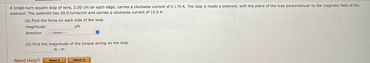 A single-turn square loop of wire, 2.00 cm on each edge, carries a clockwise current of 0.170 A. The loop is inside a solenoid, with the plane of the loop perpendicular to the magnetic field of the
solenoid. The solenoid has 30.0 turns/cm and carries a clockwise current of 15.0 A.
(a) Find the force on each side of the loop.
magnitude
μN
direction ---Select---
(b) Find the magnitude of the torque acting on the loop.
N.m
Need Help?
Read It
Watch It