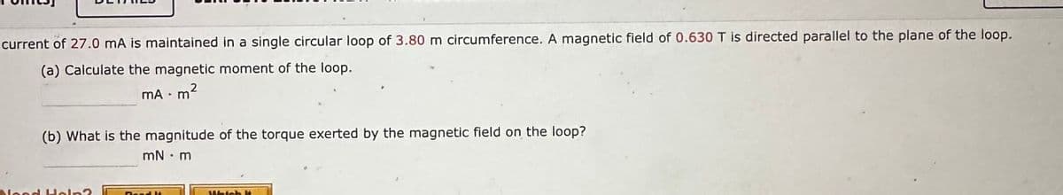 current of 27.0 mA is maintained in a single circular loop of 3.80 m circumference. A magnetic field of 0.630 T is directed parallel to the plane of the loop.
(a) Calculate the magnetic moment of the loop.
mA .m²
Noo
(b) What is the magnitude of the torque exerted by the magnetic field on the loop?
mN • m
Which H