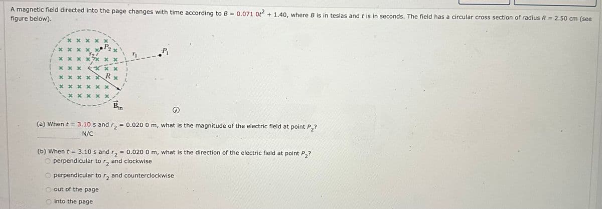 A magnetic field directed into the page changes with time according to B = 0.071 0t² + 1.40, where B is in teslas and t is in seconds. The field has a circular cross section of radius R = 2.50 cm (see
figure below).
xx
P₂
**** x
191
****** *
7
1 *** *
xxxxx R
xxx
x x
x x xxx
xxx
Bir
in
P₁
(a) When t = 3.10 s and r2 = 0.020 0 m, what is the magnitude of the electric field at point P₂?
N/C
(b) When t = 3.10 s and ₂ = 0.020 0 m, what is the direction of the electric field at point P₂?
perpendicular to r2 and clockwise
Operpendicular to r₂ and counterclockwise
O out of the page
into the page