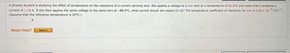 A physics student is studying the effect of temperature on the resistance of a current carrying wire. She applies a voltage to a iron wire at a temperature of 52.0°C and notes that it produces a
current of 1.10 A. If she then applies the same voltage to the same wire at -88.0°C, what current should she expect (in A)? The temperature coefficient of resistivity for iron is 5.00 x 103 (°C) -¹.
(Assume that the reference temperature is 20°C.)
A
Need Help?
Read It