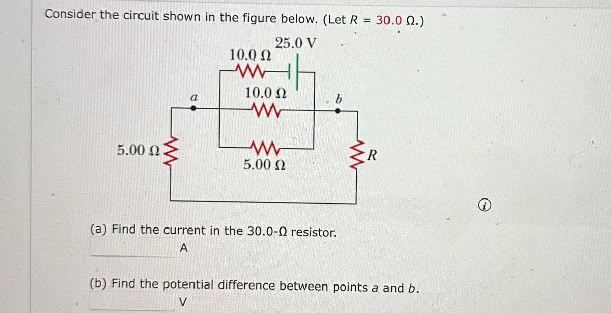 Consider the circuit shown in the figure below. (Let R = 30.0 02.)
25.0 V
5.00 Ω
ww
a
10.0 Ω
www
10.0 Ω
ww
5.00 Ω
19
b
(a) Find the current in the 30.0-0 resistor.
A
www
R
(b) Find the potential difference between points a and b.
V