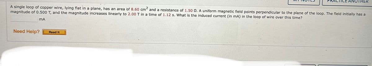 A single loop of copper wire, lying flat in a plane, has an area of 8.60 cm² and a resistance of 1.50 2. A uniform magnetic field points perpendicular to the plane of the loop. The field initially has a
magnitude of 0.500 T, and the magnitude increases linearly to 2.00 T in a time of 1.12 s. What is the induced current (in mA) in the loop of wire over this time?
mA
Need Help?
ICE ANOTHER
Read It