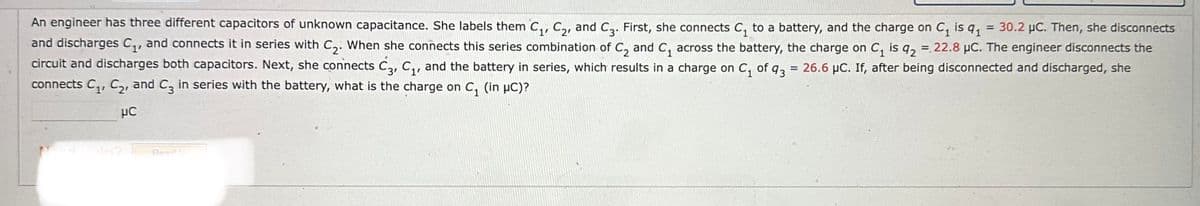 =
An engineer has three different capacitors of unknown capacitance. She labels them C₁, C₂, and C3. First, she connects C₁ to a battery, and the charge on C₁ is 91
30.2 μC. Then, she disconnects
and discharges C₁, and connects it in series with C₂. When she connects this series combination of C₂ and C₁ across the battery, the charge on C₁ is q2 = 22.8 μC. The engineer disconnects the
circuit and discharges both capacitors. Next, she connects C3, C₁, and the battery in series, which results in a charge on C₁ of 43 = 26.6 µC. If, after being disconnected and discharged, she
connects C₁, C₂, and C3 in series with the battery, what is the charge on C₁ (in µC)?
μC