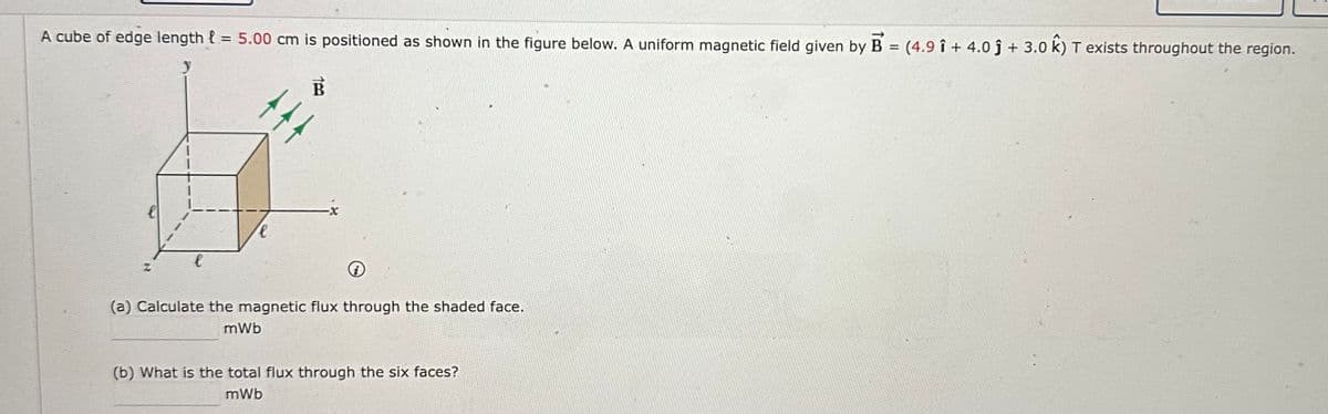 A cube of edge length = 5.00 cm is positioned as shown in the figure below. A uniform magnetic field given by B = (4.9 î+ 4.0 ĵ + 3.0 k) T exists throughout the region.
y
l
B
(a) Calculate the magnetic flux through the shaded face.
mWb
(b) What is the total flux through the six faces?
mWb