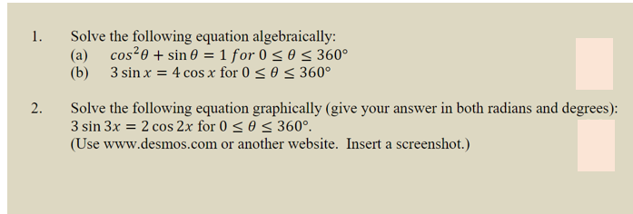 1.
Solve the following equation algebraically:
(a)
cos²0 + sin 0 = 1 for 0 < 0 < 360°
(b) 3 sin x = 4 cos x for 0 < 0 < 360°
Solve the following equation graphically (give your answer in both radians and degrees):
3 sin 3x = 2 cos 2x for 0 < 0 < 360°.
(Use www.desmos.com or another website. Insert a screenshot.)
2.
