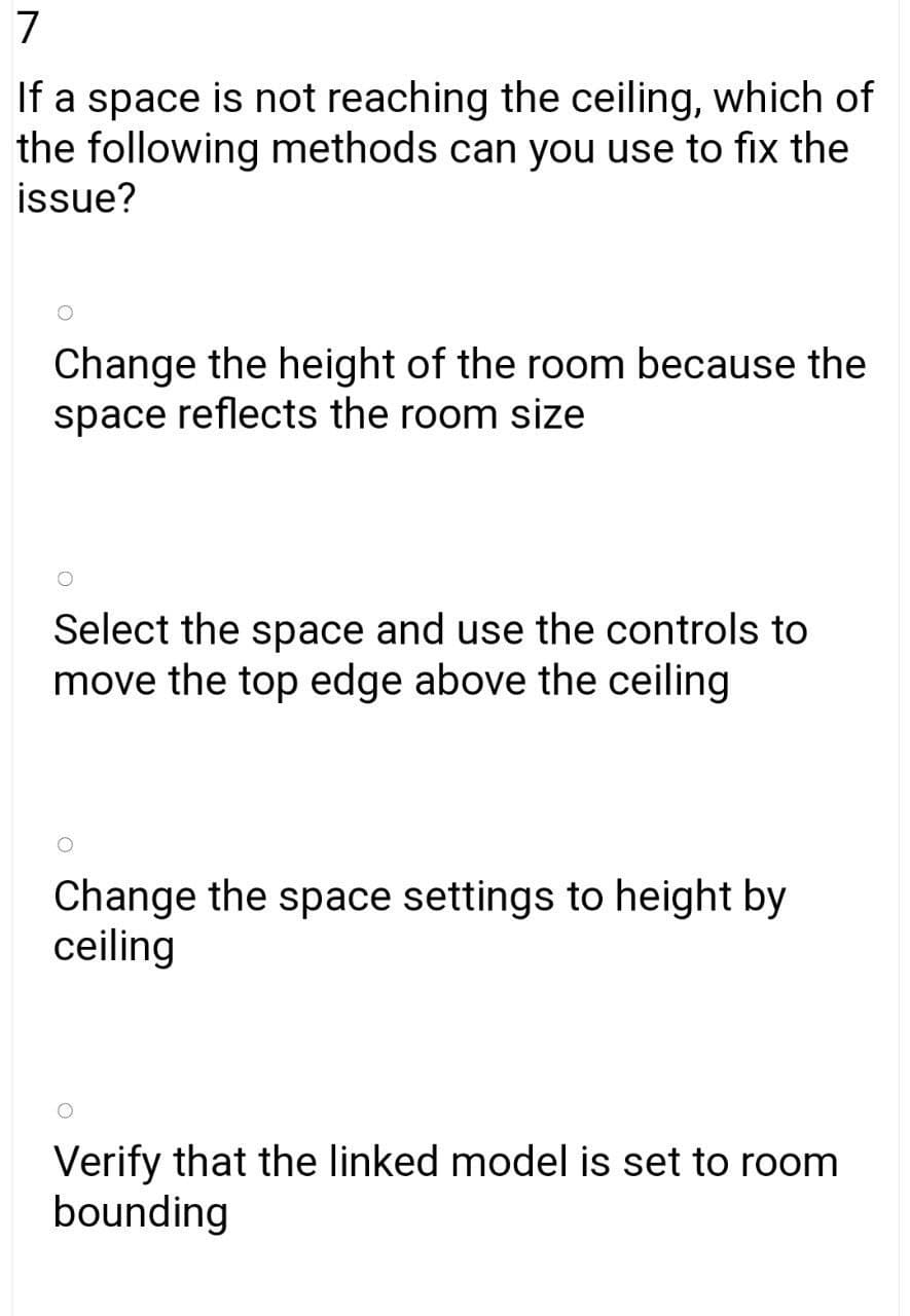 7
If a space is not reaching the ceiling, which of
the following methods can you use to fix the
issue?
Change the height of the room because the
space reflects the room size
Select the space and use the controls to
move the top edge above the ceiling
Change the space settings to height by
ceiling
Verify that the linked model is set to room
bounding
