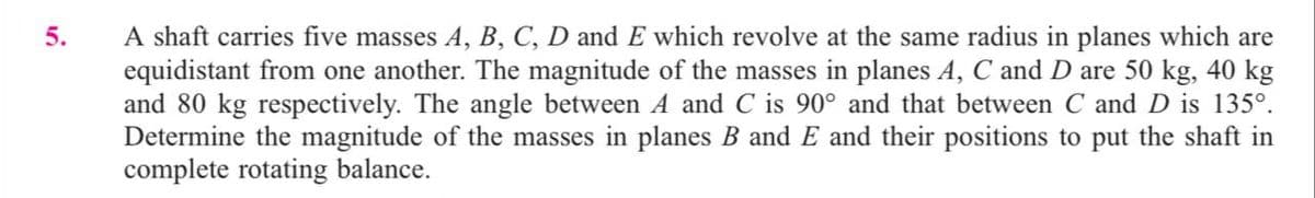 5.
A shaft carries five masses A, B, C, D and E which revolve at the same radius in planes which are
equidistant from one another. The magnitude of the masses in planes A, C and D are 50 kg, 40 kg
and 80 kg respectively. The angle between A and C is 90° and that between C and D is 135º.
Determine the magnitude of the masses in planes B and E and their positions to put the shaft in
complete rotating balance.