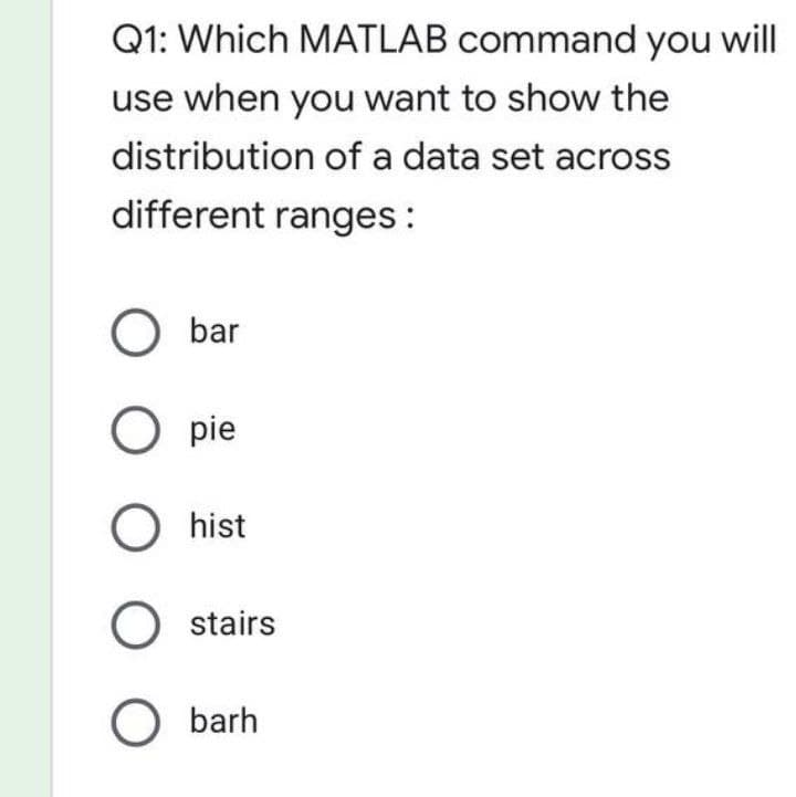 Q1: Which MATLAB command you will
use when you want to show the
distribution of a data set across
different ranges:
O bar
O pie
O hist
O stairs
O barh