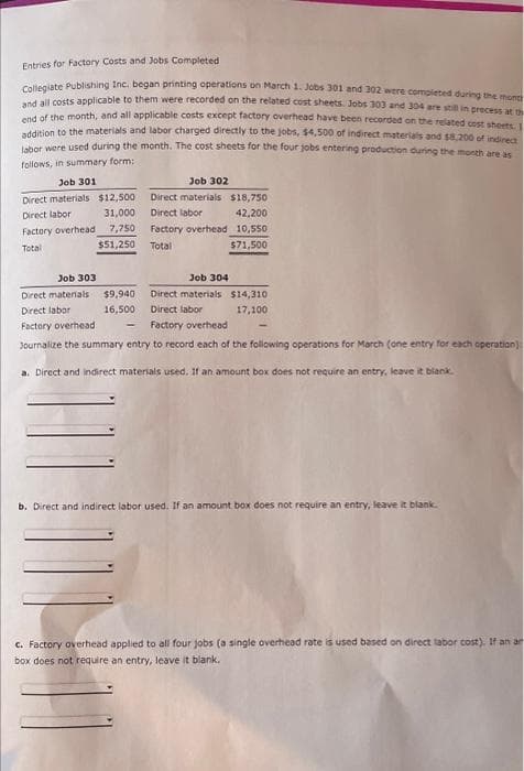 Entries for Factory Costs and Jobs Completed
Collegiate Publishing Inc. began printing operations on March 1. Jobs 301 and 302 were completed during the mont
and all costs applicable to them were recorded on the related cost sheets. Jobs 303 and 304 are still in process at th
end of the month, and all applicable costs except factory overhead have been recorded on the related cost sheets. I
addition to the materials and labor charged directly to the jobs, $4,500 of indirect materials and $8,200 of indirect
labor were used during the month. The cost sheets for the four jobs entering production during the month are as
follows, in summary form:
Job 301
Direct materials $12,500
Direct labor
31,000
Factory overhead 7,750
Total
$51,250
Job 302
Direct materials
Direct labor
Factory overhead
Total
$9,940
16,500
Job 303
Direct materials
Direct labor
Factory overhead
Journalize the summary entry to record each of the following operations for March (one entry for each operation):
Job 304
Direct materials
Direct labor
Factory overhead
$18,750
42,200
10,550
$71,500
$14,310
17,100
a. Direct and indirect materials used. If an amount box does not require an entry, leave it blank.
b. Direct and indirect labor used. If an amount box does not require an entry, leave it blank.
c. Factory overhead applied to all four jobs (a single overhead rate is used based on direct labor cost). If an an
box does not require an entry, leave it blank.
