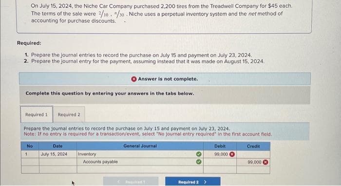 On July 15, 2024, the Niche Car Company purchased 2,200 tires from the Treadwell Company for $45 each.
The terms of the sale were 2/10. "/30. Niche uses a perpetual inventory system and the net method of
accounting for purchase discounts.
Required:
1. Prepare the journal entries to record the purchase on July 15 and payment on July 23, 2024.
2. Prepare the journal entry for the payment, assuming instead that it was made on August 15, 2024.
Answer is not complete.
Complete this question by entering your answers in the tabs below.
Required 2
Prepare the journal entries to record the purchase on July 15 and payment on July 23, 2024.
Note: If no entry is required for a transaction/event, select "No journal entry required in the first account field.
General Journal
Required 1
No
1
Date
July 15, 2024
Inventory
Accounts payable
30
Required 2 >
Debit
99,000
Credit
99,000