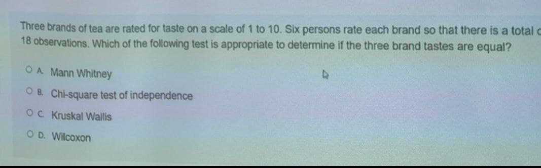 Three brands of tea are rated for taste on a scale of 1 to 10. Six persons rate each brand so that there is a total c
18 observations. Which of the following test is appropriate to determine if the three brand tastes are equal?
OA Mann Whitney
O B. Chi-square test of independence
OC Kruskal Wallis
O D. Wilcoxon
